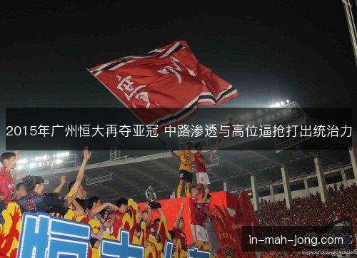 2015年广州恒大再夺亚冠 中路渗透与高位逼抢打出统治力 2015年广州恒大再夺亚冠 中路渗透与高位逼抢打出统治力